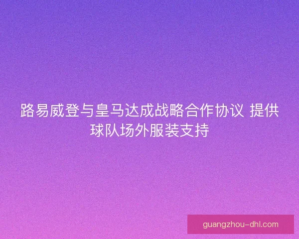 路易威登与皇马达成战略合作协议 提供球队场外服装支持