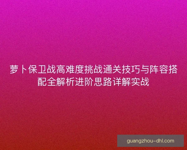 萝卜保卫战高难度挑战通关技巧与阵容搭配全解析进阶思路详解实战