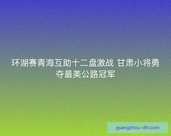 环湖赛青海互助十二盘激战 甘肃小将勇夺最美公路冠军