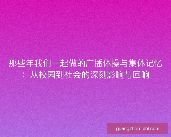 那些年我们一起做的广播体操与集体记忆：从校园到社会的深刻影响与回响