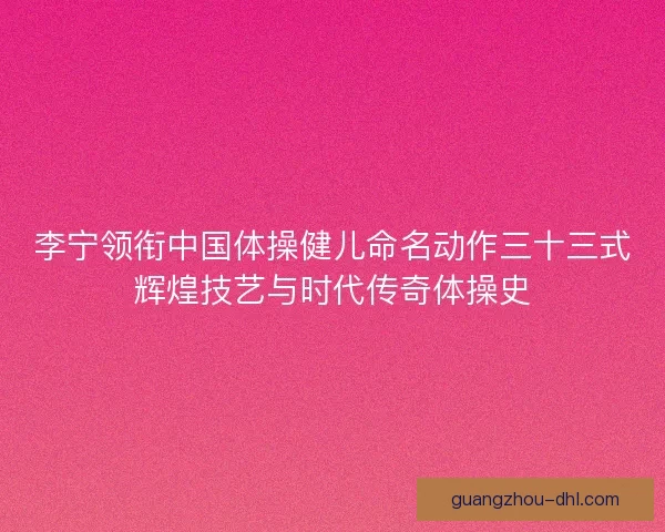 李宁领衔中国体操健儿命名动作三十三式辉煌技艺与时代传奇体操史
