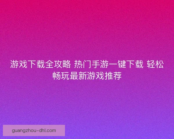 游戏下载全攻略 热门手游一键下载 轻松畅玩最新游戏推荐