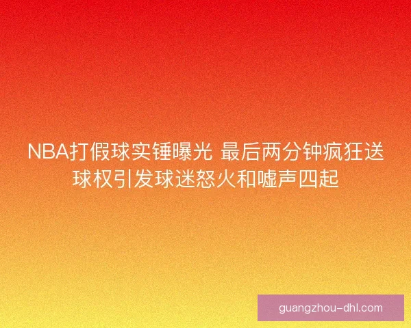 NBA打假球实锤曝光 最后两分钟疯狂送球权引发球迷怒火和嘘声四起