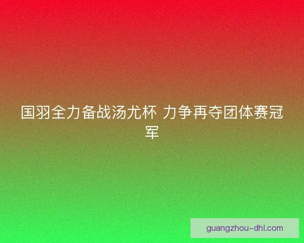 国羽全力备战汤尤杯 力争再夺团体赛冠军
