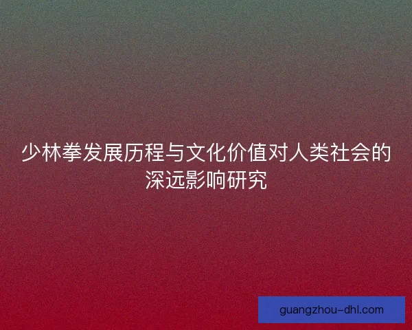 少林拳发展历程与文化价值对人类社会的深远影响研究
