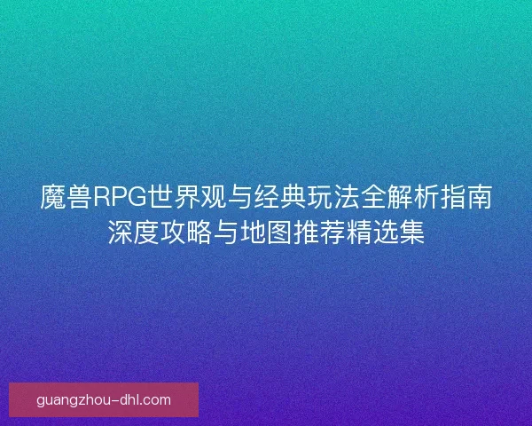 魔兽RPG世界观与经典玩法全解析指南深度攻略与地图推荐精选集