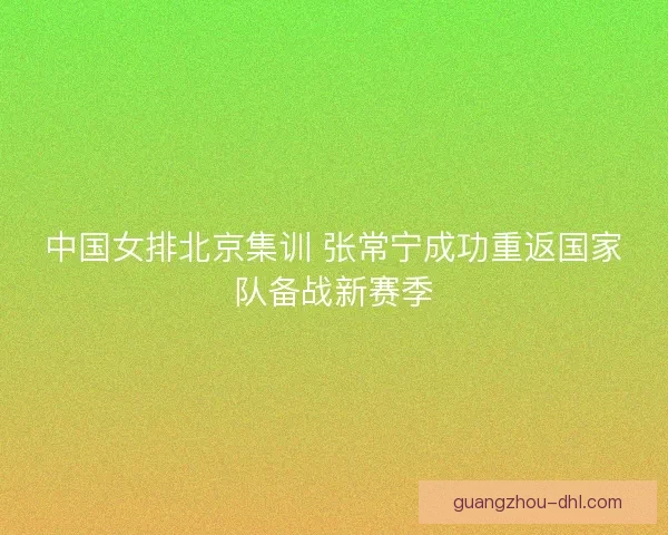 中国女排北京集训 张常宁成功重返国家队备战新赛季