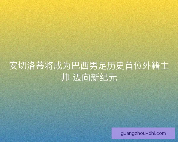 安切洛蒂将成为巴西男足历史首位外籍主帅 迈向新纪元