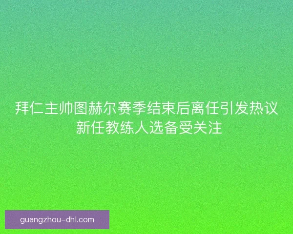 拜仁主帅图赫尔赛季结束后离任引发热议 新任教练人选备受关注