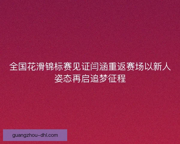 全国花滑锦标赛见证闫涵重返赛场以新人姿态再启追梦征程