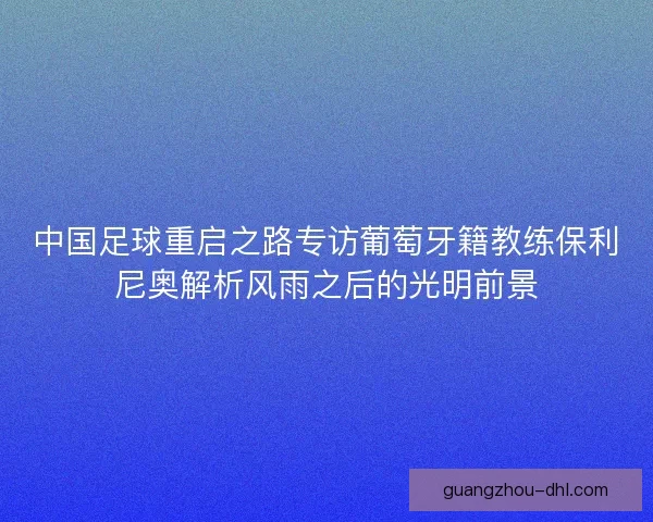 中国足球重启之路专访葡萄牙籍教练保利尼奥解析风雨之后的光明前景