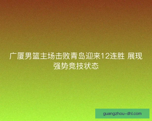 广厦男篮主场击败青岛迎来12连胜 展现强势竞技状态