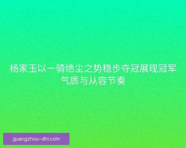 杨家玉以一骑绝尘之势稳步夺冠展现冠军气质与从容节奏