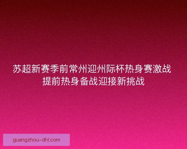 苏超新赛季前常州迎州际杯热身赛激战 提前热身备战迎接新挑战