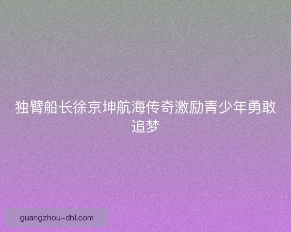 独臂船长徐京坤航海传奇激励青少年勇敢追梦