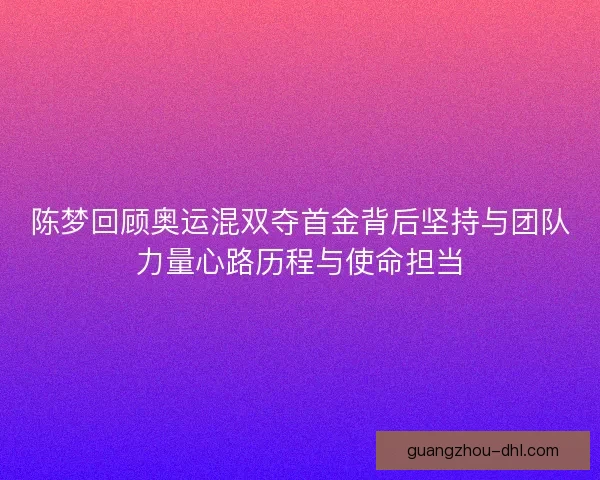 陈梦回顾奥运混双夺首金背后坚持与团队力量心路历程与使命担当