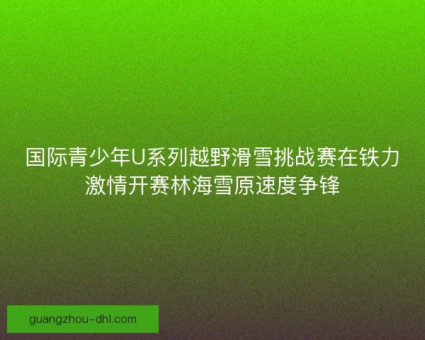 国际青少年U系列越野滑雪挑战赛在铁力激情开赛林海雪原速度争锋