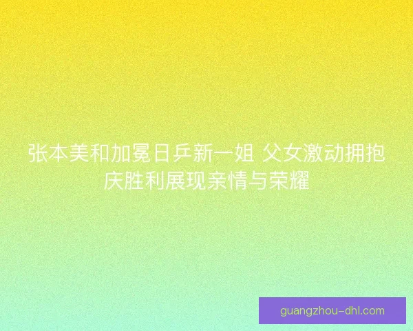 张本美和加冕日乒新一姐 父女激动拥抱庆胜利展现亲情与荣耀