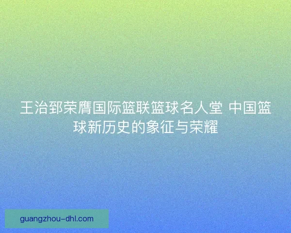 王治郅荣膺国际篮联篮球名人堂 中国篮球新历史的象征与荣耀
