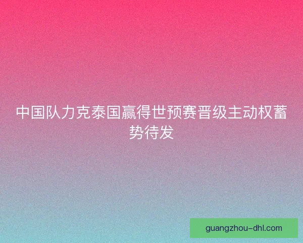 中国队力克泰国赢得世预赛晋级主动权蓄势待发