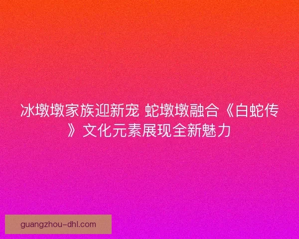 冰墩墩家族迎新宠 蛇墩墩融合《白蛇传》文化元素展现全新魅力