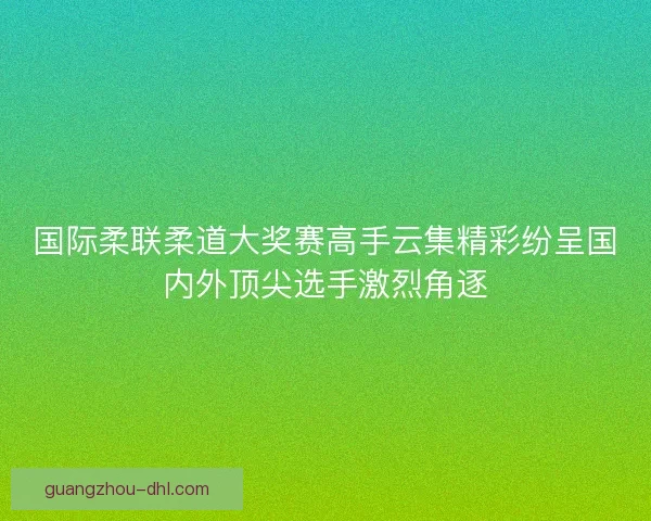 国际柔联柔道大奖赛高手云集精彩纷呈国内外顶尖选手激烈角逐