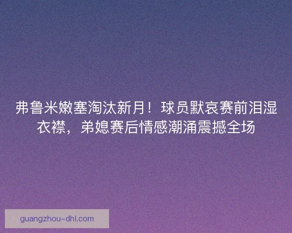 弗鲁米嫩塞淘汰新月！球员默哀赛前泪湿衣襟，弟媳赛后情感潮涌震撼全场
