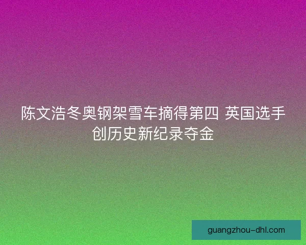 陈文浩冬奥钢架雪车摘得第四 英国选手创历史新纪录夺金