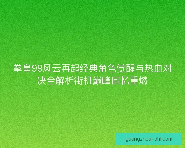 拳皇99风云再起经典角色觉醒与热血对决全解析街机巅峰回忆重燃