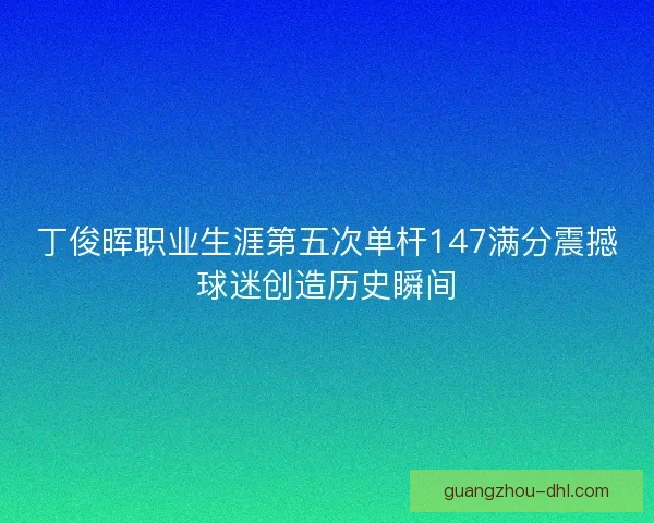 丁俊晖职业生涯第五次单杆147满分震撼球迷创造历史瞬间