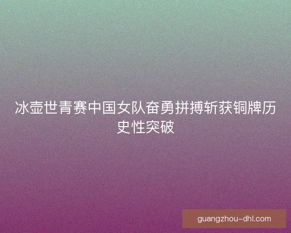 冰壶世青赛中国女队奋勇拼搏斩获铜牌历史性突破